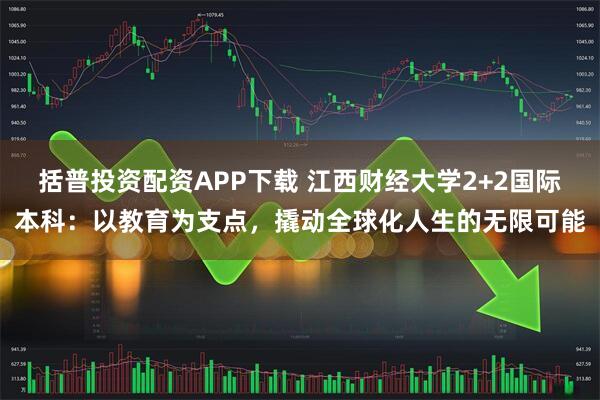 括普投资配资APP下载 江西财经大学2+2国际本科：以教育为支点，撬动全球化人生的无限可能
