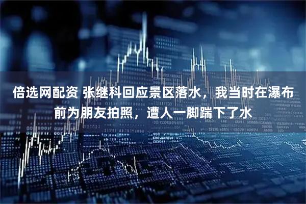 倍选网配资 张继科回应景区落水，我当时在瀑布前为朋友拍照，遭人一脚踹下了水