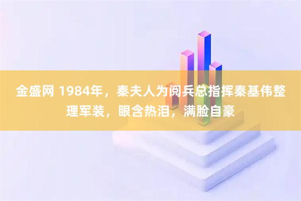 金盛网 1984年，秦夫人为阅兵总指挥秦基伟整理军装，眼含热泪，满脸自豪