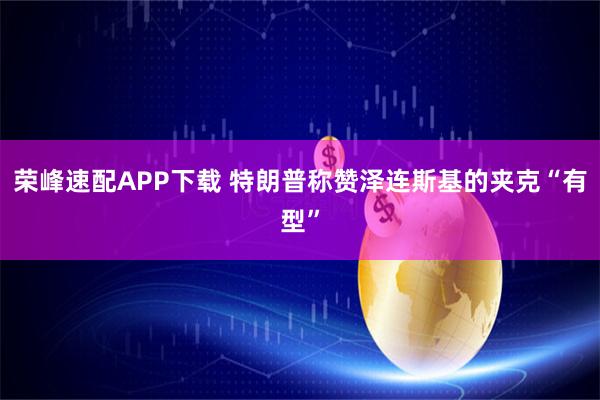 荣峰速配APP下载 特朗普称赞泽连斯基的夹克“有型”