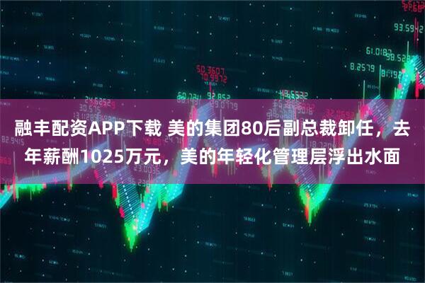融丰配资APP下载 美的集团80后副总裁卸任，去年薪酬1025万元，美的年轻化管理层浮出水面