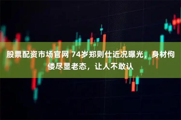 股票配资市场官网 74岁郑则仕近况曝光，身材佝偻尽显老态，让人不敢认