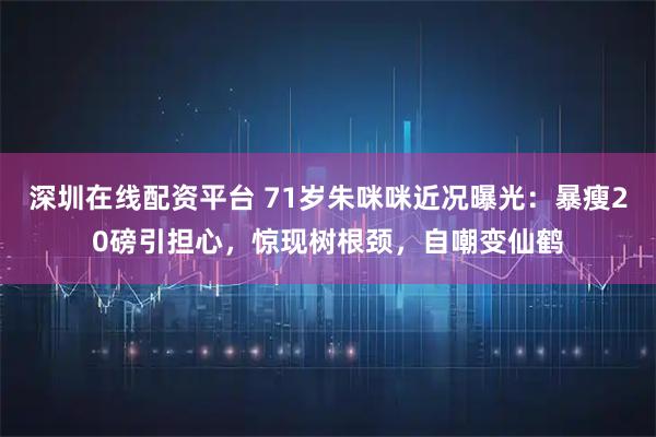 深圳在线配资平台 71岁朱咪咪近况曝光：暴瘦20磅引担心，惊现树根颈，自嘲变仙鹤