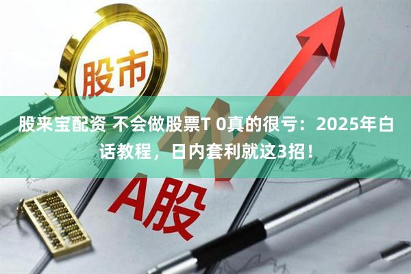 股来宝配资 不会做股票T 0真的很亏：2025年白话教程，日内套利就这3招！
