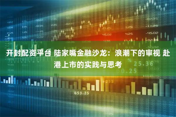 开封配资平台 陆家嘴金融沙龙：浪潮下的审视 赴港上市的实践与思考