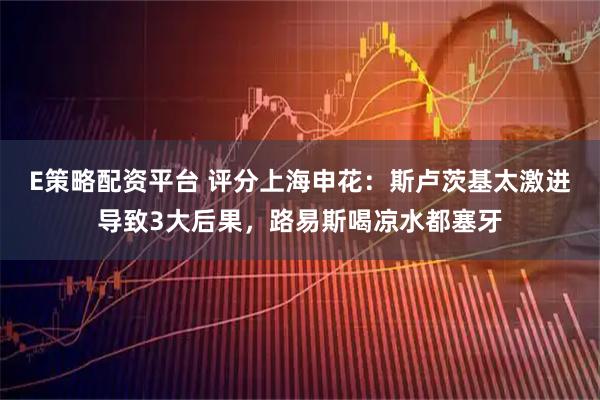 E策略配资平台 评分上海申花：斯卢茨基太激进导致3大后果，路易斯喝凉水都塞牙