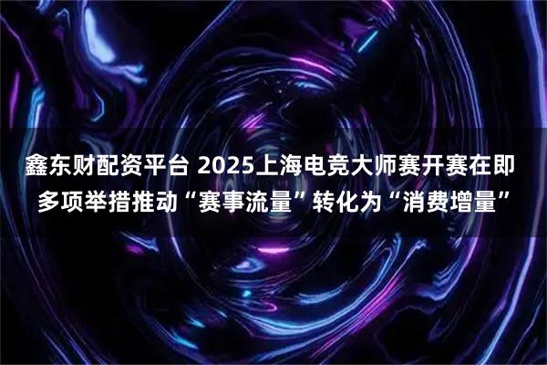 鑫东财配资平台 2025上海电竞大师赛开赛在即 多项举措推动“赛事流量”转化为“消费增量”