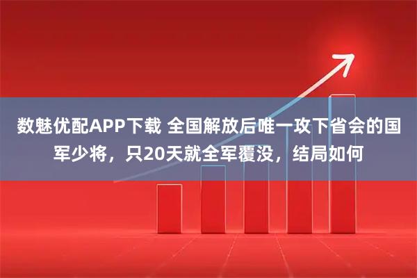 数魅优配APP下载 全国解放后唯一攻下省会的国军少将，只20天就全军覆没，结局如何