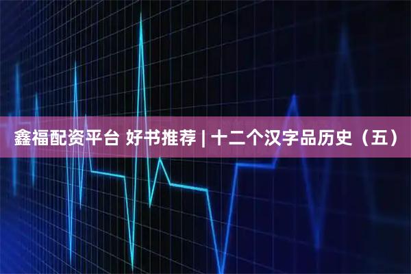 鑫福配资平台 好书推荐 | 十二个汉字品历史（五）