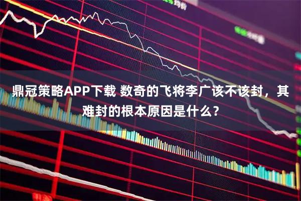 鼎冠策略APP下载 数奇的飞将李广该不该封，其难封的根本原因是什么？
