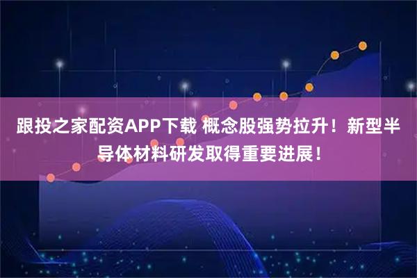 跟投之家配资APP下载 概念股强势拉升！新型半导体材料研发取得重要进展！