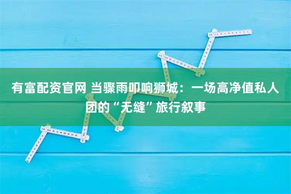 有富配资官网 当骤雨叩响狮城：一场高净值私人团的“无缝”旅行叙事