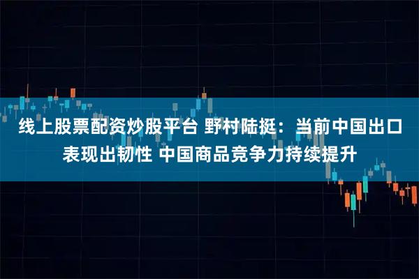 线上股票配资炒股平台 野村陆挺：当前中国出口表现出韧性 中国商品竞争力持续提升