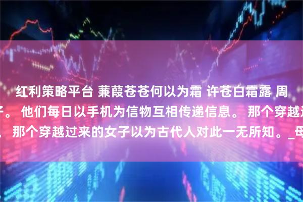 红利策略平台 蒹葭苍苍何以为霜 许苍白霜露 周朝的太子妃出轨了九皇子。 他们每日以手机为信物互相传递信息。 那个穿越过来的女子以为古代人对此一无所知。_母后_什么_世界