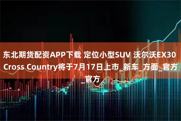 东北期货配资APP下载 定位小型SUV 沃尔沃EX30 Cross Country将于7月17日上市_新车_方面_官方