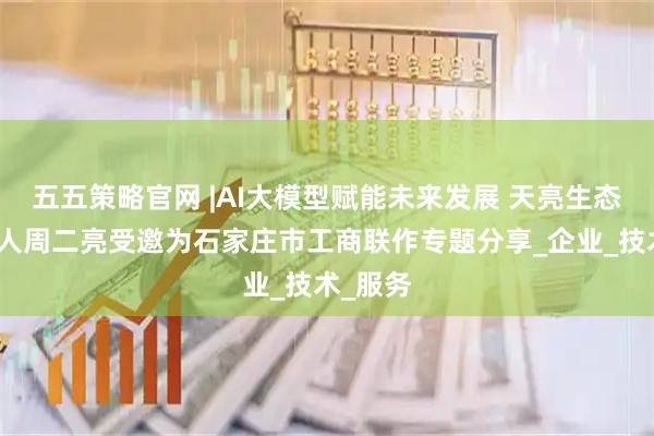 五五策略官网 |AI大模型赋能未来发展 天亮生态圈创始人周二亮受邀为石家庄市工商联作专题分享_企业_技术_服务
