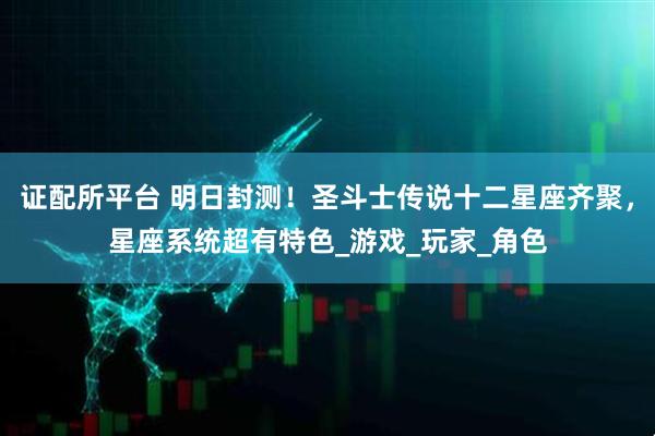 证配所平台 明日封测！圣斗士传说十二星座齐聚，星座系统超有特色_游戏_玩家_角色