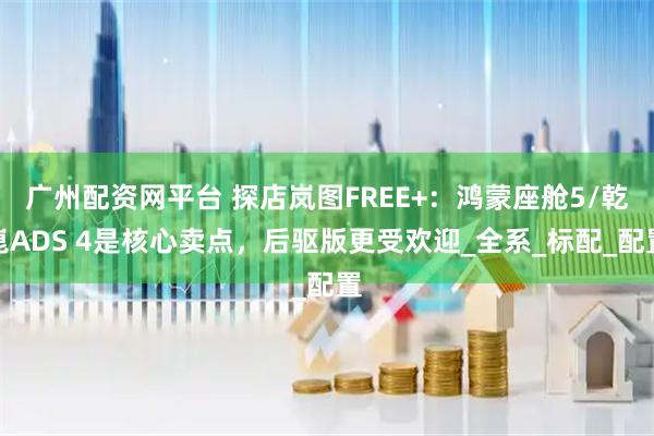 广州配资网平台 探店岚图FREE+：鸿蒙座舱5/乾崑ADS 4是核心卖点，后驱版更受欢迎_全系_标配_配置