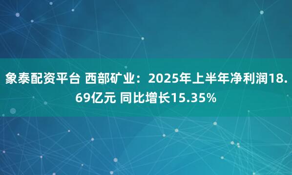 象泰配资平台 西部矿业：2025年上半年净利润18.69亿元 同比增长15.35%