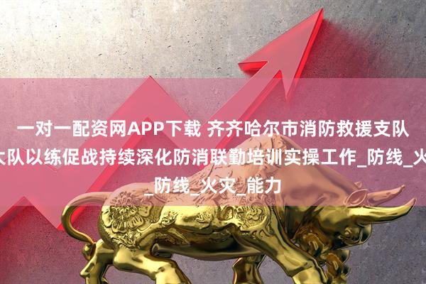 一对一配资网APP下载 齐齐哈尔市消防救援支队梅里斯大队以练促战持续深化防消联勤培训实操工作_防线_火灾_能力