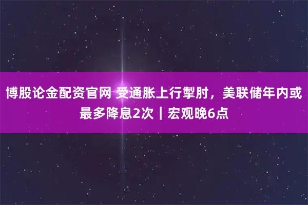 博股论金配资官网 受通胀上行掣肘，美联储年内或最多降息2次｜宏观晚6点