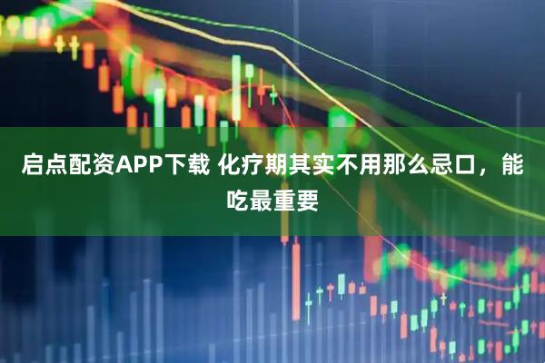 启点配资APP下载 化疗期其实不用那么忌口，能吃最重要